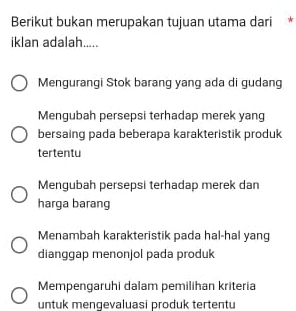 Berikut bukan merupakan tujuan utama dari *
iklan adalah.....
Mengurangi Stok barang yang ada di gudang
Mengubah persepsi terhadap merek yang
bersaing pada beberapa karakteristik produk
tertentu
Mengubah persepsi terhadap merek dan
harga barang
Menambah karakteristik pada hal-hal yang
dianggap menonjol pada produk
Mempengaruhi dalam pemilihan kriteria
untuk mengevaluasi produk tertentu