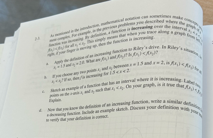 As mentioned in the introduction, mathematical notation can sometimes make concepts s 
2-3. more complex. For example, in the previous problems you described where the graph of 
function was increasing. By definition, a function is increasing over the interval
x_1
f(x_1) for all x_1 . This simply means that when you trace along a graph from left 
right, if your finger is moving up, then the function is increasing. 
a. Apply the definition of an inc gf 
n t 
ve. In Riley 's situation l
x_1=1.5 and x_2=2.0. . What are f(x_1) anc If(x_2) ? 1s f(x_1)
? 
and 
b. If you choose any two points x_1 x_2 1.5 . between x=1.5 and x=2 , is f(x_1) for a
x_1 ? If so, then f is increasing for 
c. Sketch an example of a function that 
nterval where it is increasing. Label tw 
points on the x-axis x_1 and x_2 such that x_1 . On your graph, is it true that f(x_1)
Explain. 
d. Now that you know the definition of an increasing function, write a similar definition 
a decreasing function. Include an example sketch. Discuss your definition with yourt 
to verify that your definition is correct.