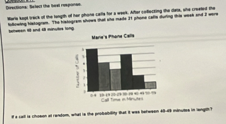 Directions: Select the best response. 
Marie kept track of the length of her phone calls for a week. After collecting the data, she created the 
following histogram. The histogram shows that she made 21 phone calls during this week and 2 were 
between 40 and 49 minutes long. 
If a call is chosen at random, what is the probability that it was between 40-49 minutes in length?