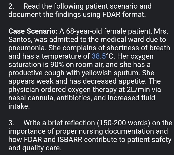 Read the following patient scenario and 
document the findings using FDAR format. 
Case Scenario: A 68-year-old female patient, Mrs. 
Santos, was admitted to the medical ward due to 
pneumonia. She complains of shortness of breath 
and has a temperature of 38.5°C. Her oxygen 
saturation is 90% on room air, and she has a 
productive cough with yellowish sputum. She 
appears weak and has decreased appetite. The 
physician ordered oxygen therapy at 2L/min via 
nasal cannula, antibiotics, and increased fluid 
intake. 
3. Write a brief reflection (150-200 words) on the 
importance of proper nursing documentation and 
how FDAR and ISBARR contribute to patient safety 
and quality care.