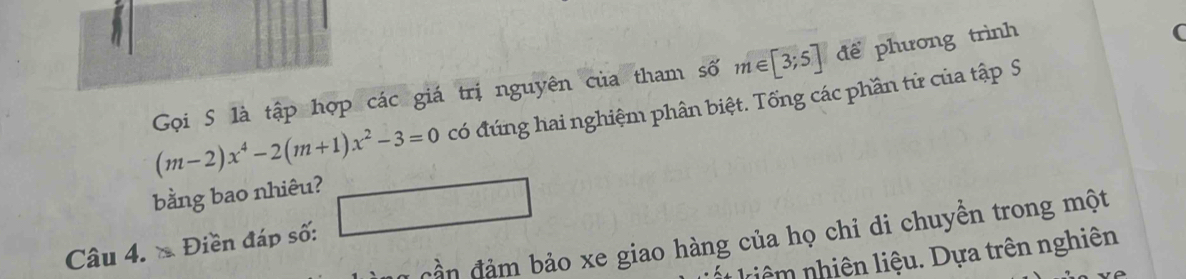 Gọi S là tập hợp các giá trị nguyên của tham số m∈ [3;5] để phương trình
(m-2)x^4-2(m+1)x^2-3=0 có đúng hai nghiệm phân biệt. Tổng các phần tử của tập S 
bằng bao nhiêu? 
Câu 4. Điền đáp số: □ 
Cần đảm bảo xe giao hàng của họ chỉ di chuyền trong một 
* kiê hiên liệ u. Dự a trên nghiên