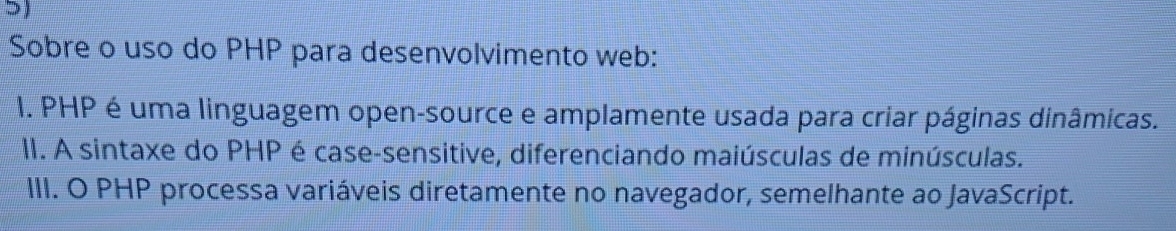 Sobre o uso do PHP para desenvolvimento web:
1. PHP é uma linguagem open-source e amplamente usada para criar páginas dinâmicas.
II. A sintaxe do PHP é case-sensitive, diferenciando maiúsculas de minúsculas.
III. O PHP processa variáveis diretamente no navegador, semelhante ao JavaScript.