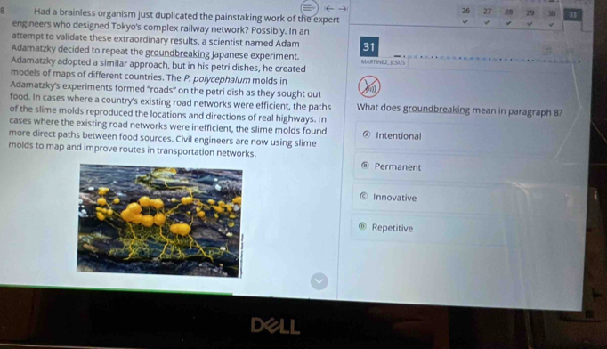26 27 28 29 30
B Had a brainless organism just duplicated the painstaking work of the expert 4

engineers who designed Tokyo's complex railway network? Possibly. In an
attempt to validate these extraordinary results, a scientist named Adam 31
Adamatzky decided to repeat the groundbreaking Japanese experiment. MARTINEZ, JESUS
Adamatzky adopted a similar approach, but in his petri dishes, he created
models of maps of different countries. The P. polycephalum molds in
Adamatzky's experiments formed 'roads" on the petri dish as they sought out
food. In cases where a country's existing road networks were efficient, the paths What does groundbreaking mean in paragraph 8?
of the slime molds reproduced the locations and directions of real highways. In
cases where the existing road networks were inefficient, the slime molds found Ⓐ Intentional
more direct paths between food sources. Civil engineers are now using slime
molds to map and improve routes in transportation networks. Permanent
Innovative
Repetitive