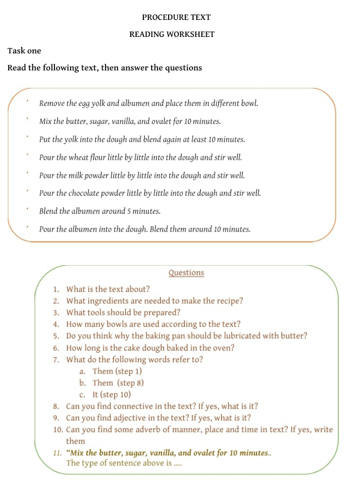 PROCEDURE TEXT
READING WORKSHEET
Task one
Read the following text, then answer the questions
Remove the egg yolk and albumen and place them in different bowl.
Mix the butter, sugar, vanilla, and ovalet for 10 minutes.
Put the yolk into the dough and blend again at least 10 minutes.
Pour the wheat flour little by little into the dough and stir well.
Pour the milk powder little by little into the dough and stir well.
Pour the chocolate powder little by little into the dough and stir well.
Blend the albumen around 5 minutes.
Pour the albumen into the dough. Blend them around 10 minutes.
Questions
1. What is the text about?
2. What ingredients are needed to make the recipe?
3. What tools should be prepared?
4. How many bowls are used according to the text?
5. Do you think why the baking pan should be lubricated with butter?
6. How long is the cake dough baked in the oven?
7. What do the following words refer to?
a. Them (step 1)
b. Them (step 8)
c. It (step 10)
8. Can you find connective in the text? If yes, what is it?
9. Can you find adjective in the text? If yes, what is it?
10. Can you find some adverb of manner, place and time in text? If yes, write
them
11. “Mix the butter, sugar, vanilla, and ovalet for 10 minutes..
The type of sentence above is ....