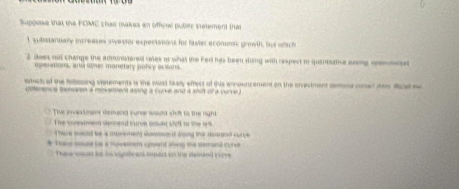 Suppase that the FOMC chai makes an offcral pubre statement that
L substantially increases investor expectations for faster economc growth, but which
3. Boes not change the administered rales or what the Ferl has been dong with respect to quantaative sasing spenmenad
operation, and other monetary policy actions.
Which of the fallesing stetements is the mast likely effect of this ennouncement on the investment demand come
difference benceen a movement slong a curve and a shift of a curred .
The invertment demand sure would shirt to the right
The teeewer demand curce wauln shifl to the rh
There would be a movement downward glong te deand curce
these would s a movemen upward aloon the nemand gurve
There would be no agnlcant bepart on the demant ruve