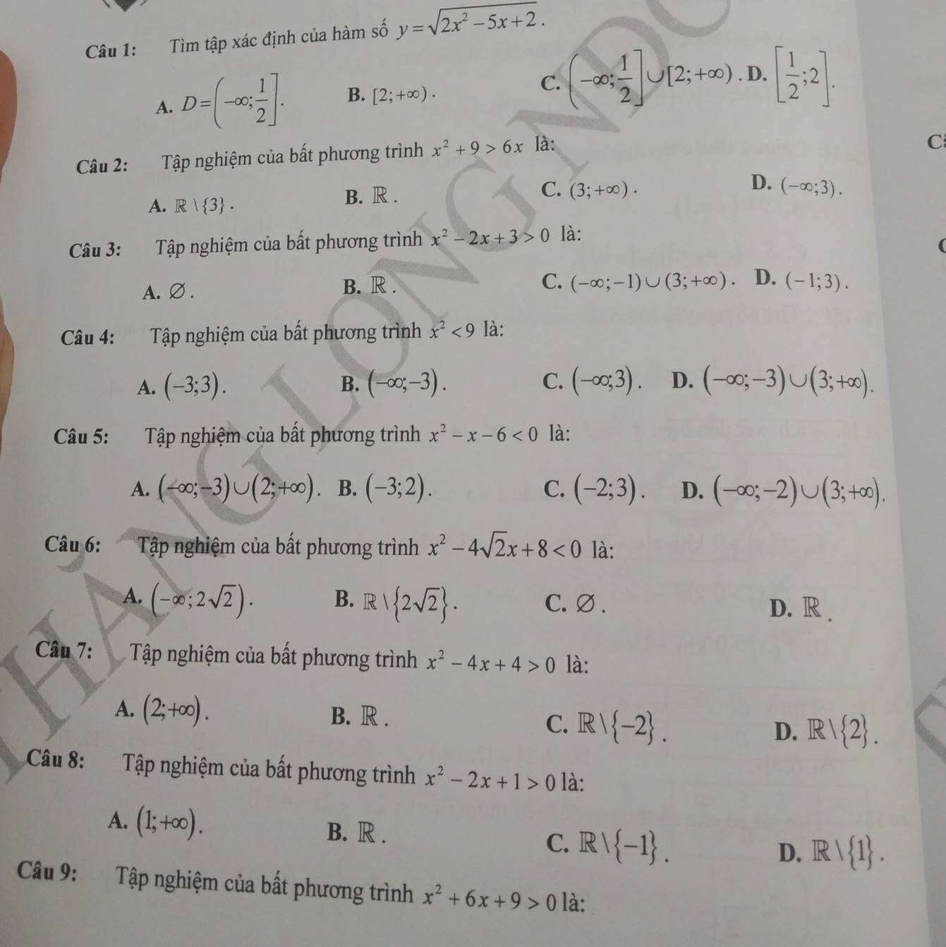 Tìm tập xác định của hàm số y=sqrt(2x^2-5x+2).
C.
A. D=(-∈fty ; 1/2 ]. B. [2;+∈fty ). (-∈fty ; 1/2 ]∪ [2;+∈fty ) D. [ 1/2 ;2].
Câu 2: Tập nghiệm của bất phương trình x^2+9>6x là:
C
D.
A. R| 3 . B. R .
C. (3;+∈fty ). (-∈fty ;3).
Câu 3: Tập nghiệm của bất phương trình x^2-2x+3>0 là:
(
A. ∅ . B. R .
C. (-∈fty ;-1)∪ (3;+∈fty ). D. (-1;3).
Câu 4: Tập nghiệm của bất phương trình x^2<9</tex> là:
A. (-3;3). B. (-∈fty ;-3). C. (-∈fty ;3). D. (-∈fty ;-3)∪ (3;+∈fty ).
Câu 5: Tập nghiệm của bất phương trình x^2-x-6<0</tex> là:
A. (-∈fty ;-3)∪ (2;+∈fty ) B. (-3;2). C. (-2;3). D. (-∈fty ;-2)∪ (3;+∈fty ).
Câu 6:  Tập nghiệm của bất phương trình x^2-4sqrt(2)x+8<0</tex> là:
A. (-∈fty ;2sqrt(2)).
B. R| 2sqrt(2) . C. ∅. D. R .
Câu 7:  Tập nghiệm của bất phương trình x^2-4x+4>0 là:
A. (2;+∈fty ). B. R .
C. R| -2 . D. R/ 2 .
Câu 8:  Tập nghiệm của bất phương trình x^2-2x+1>0 là:
A. (1;+∈fty ). B. R . C. Rvee  -1 .
D. Rvee  1 .
Câu 9: Tập nghiệm của bất phương trình x^2+6x+9>0 là: