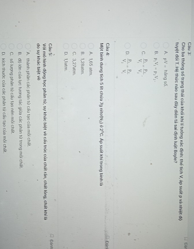 Cäu 3:
Đ Đân
Cho ba thông số trạng thái của khối khí lí tưởng xác định: thế tích V, áp suất p và nhiệt độ
tuyệt đối T. Hệ thức nào sau đây diên tả sai định luật Boyle?
A. pV= hằng số,
B. p_1V_1=p_2V_2.
C. frac P_1V_1=frac P_2V_2.
D. frac p_1V_2=frac p_2V_1
Câu 4: Đán
Một bình dung tích 5 lít chứa 7g nitơ (N_2) Ở 2^0C :. Áp suất khí trong bình là
A. 1,65 atm.
B. 1,28atm.
C. 3,27atm.
D. 1,1atm.
Câu 5: Đánh
Với mô hình động học phân tử, sự khác biệt về cấu trúc của chất rần, chất lóng, chất khí là
do sự khác biệt về
A. thành phần các phân tử cấu tạo của mỗi chất.
B. độ lớn của lực tương tác giữa các phân tử trong mỗi chất.
C. số lượng phân tứ cấu tạo nên mỗi chất.
D. kích thước của các phân tứ cấu tạo của mỗi chất.