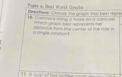 Topic 2: Real World Graphs 
Directions: Choose the graph that best repre 
10. Corinna is riding a horse on a carousel. 
Which graph best represents her 
distance from the center of the ride in 
a single rotation? 
11. A cup of hot coffee cools down until