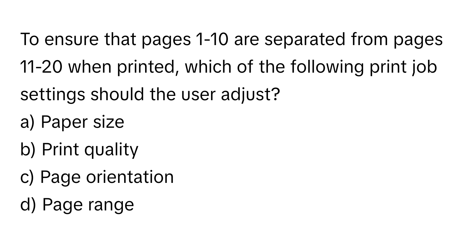 To ensure that pages 1-10 are separated from pages 11-20 when printed, which of the following print job settings should the user adjust?

a) Paper size
b) Print quality
c) Page orientation
d) Page range