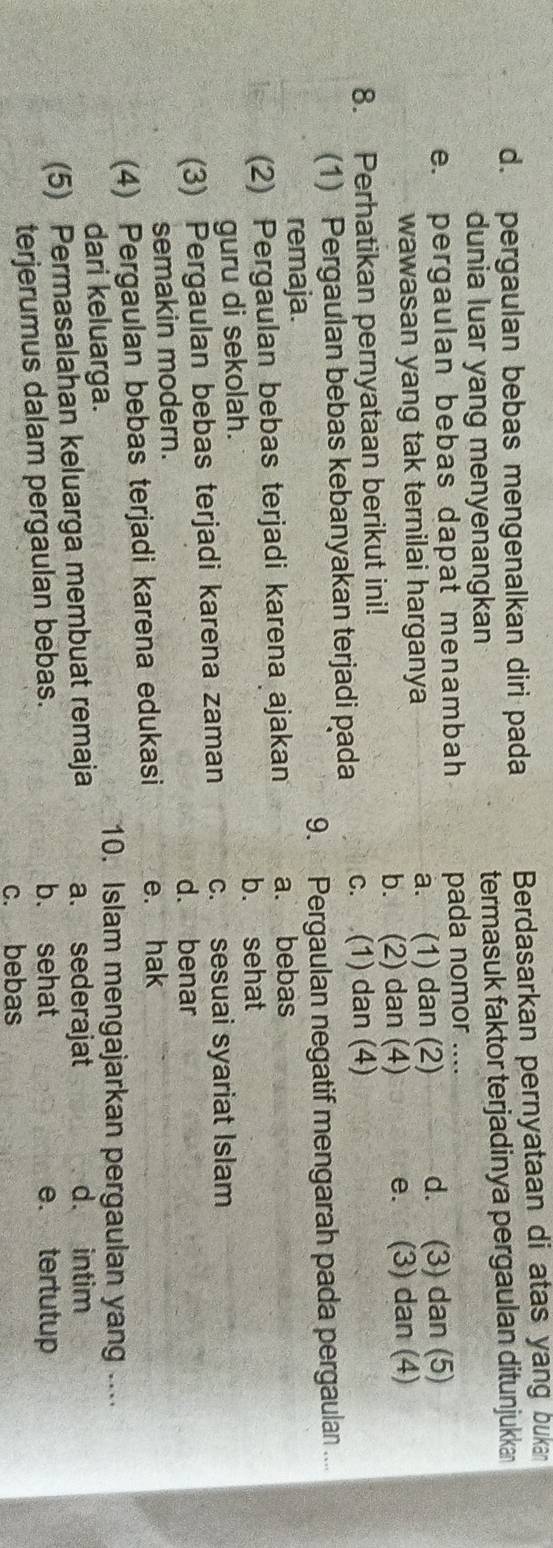 d. pergaulan bebas mengenalkan diri pada Berdasarkan pernyataan di atas yang bukan
dunia luar yang menyenangkan termasuk faktor terjadinya pergaulan ditunjukka
e. pergaulan bebas dapat menambah pada nomor ....
wawasan yang tak ternilai harganya a. (1) dan (2) d. (3) dan (5)
8. Perhatikan pernyataan berikut ini! b. (2) dan (4) e. (3) dan (4)
(1) Pergaulan bebas kebanyakan terjadi pada c. (1) dan (4)
remaja. 9. Pergaulan negatif mengarah pada pergaulan ...
(2) Pergaulan bebas terjadi karena ajakan a. bebas
b. sehat
guru di sekolah.
(3) Pergaulan bebas terjadi karena zaman c. sesuai syariat Islam
d. benar
semakin modern.
(4) Pergaulan bebas terjadi karena edukasi e. hak
dari keluarga.
10. Islam mengajarkan pergaulan yang ....
(5) Permasalahan keluarga membuat remaja a. sederajat
d. intim
b. sehat
terjerumus dalam pergaulan bebas. e. tertutup
c. bebas