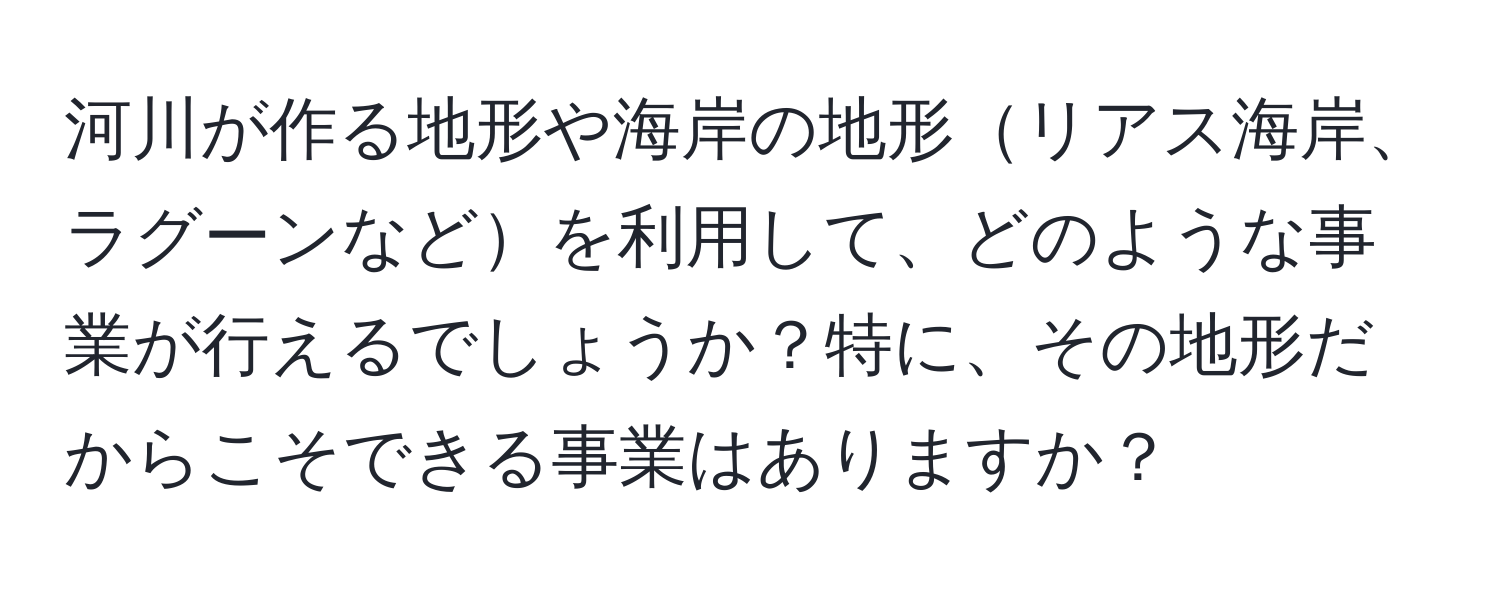 河川が作る地形や海岸の地形リアス海岸、ラグーンなどを利用して、どのような事業が行えるでしょうか？特に、その地形だからこそできる事業はありますか？