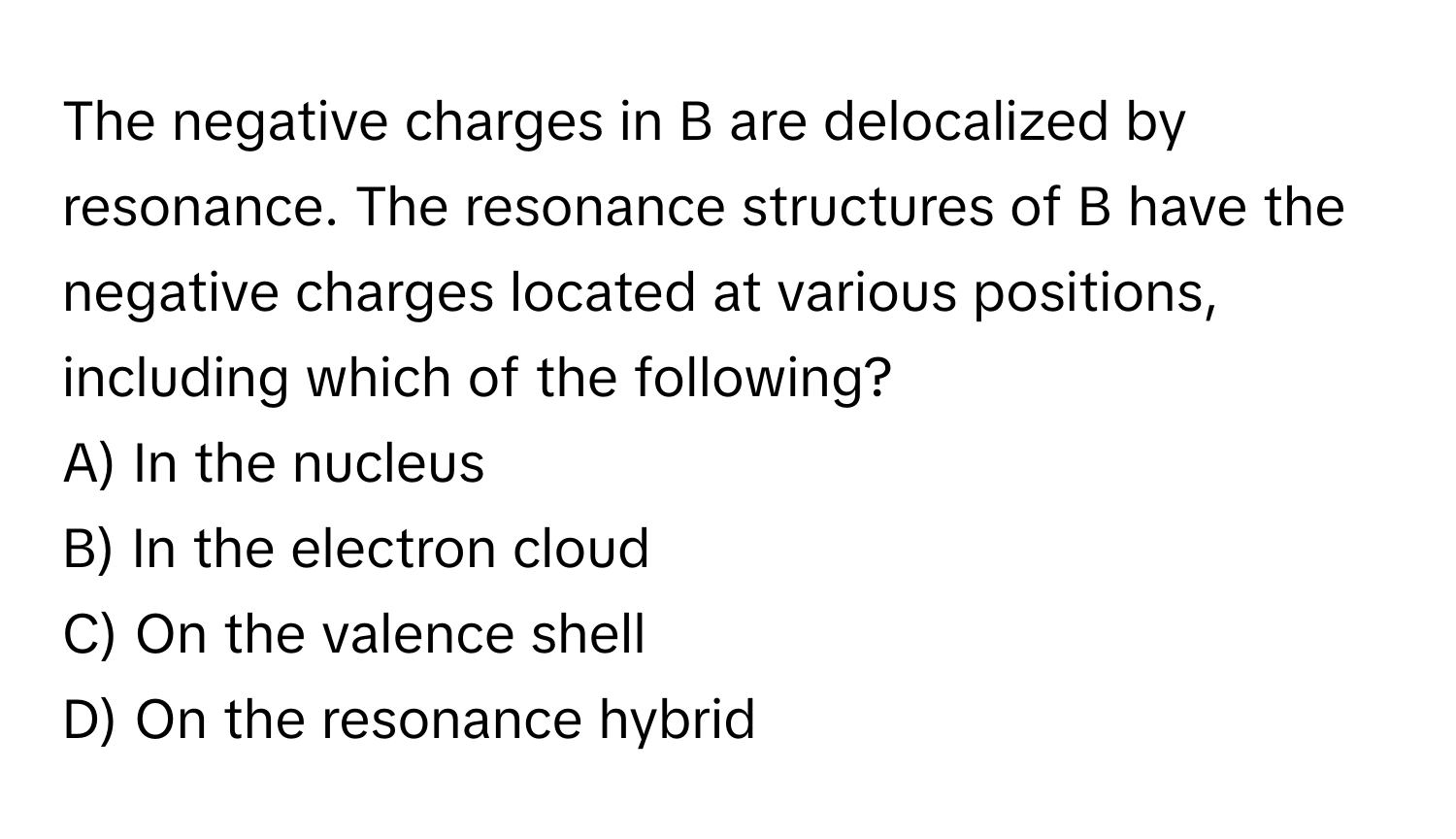 The negative charges in B are delocalized by resonance. The resonance structures of B have the negative charges located at various positions, including which of the following?

A) In the nucleus 
B) In the electron cloud 
C) On the valence shell 
D) On the resonance hybrid