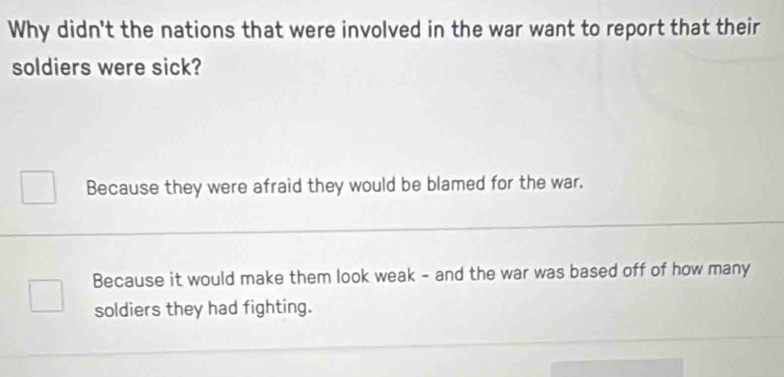 Why didn't the nations that were involved in the war want to report that their
soldiers were sick?
Because they were afraid they would be blamed for the war.
Because it would make them look weak - and the war was based off of how many
soldiers they had fighting.