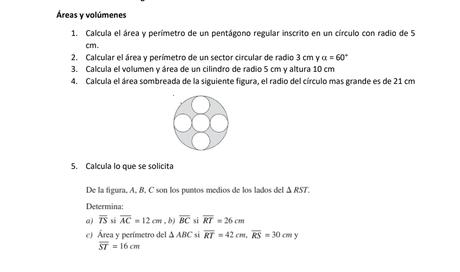 Áreas y volúmenes 
1. Calcula el área y perímetro de un pentágono regular inscrito en un círculo con radio de 5
cm. 
2. Calcular el área y perímetro de un sector circular de radio 3 cm y alpha =60°
3. Calcula el volumen y área de un cilindro de radio 5 cm y altura 10 cm
4. Calcula el área sombreada de la siguiente figura, el radio del círculo mas grande es de 21 cm
5. Calcula lo que se solicita 
De la figura, A, B, C son los puntos medios de los lados del △ RST. 
Determina: 
a) overline TS si overline AC=12cm , b) overline BC si overline RT=26cm
c) Área y perímetro del △ ABC si overline RT=42cm, overline RS=30cmy
overline ST=16cm