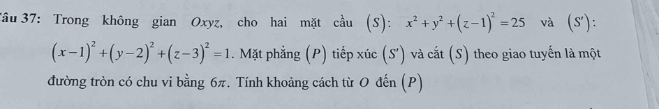 Tâu 37: Trong không gian Oxyz, cho hai mặt cầu (S): x^2+y^2+(z-1)^2=25 và (S').
(x-1)^2+(y-2)^2+(z-3)^2=1. Mặt phẳng (P) tiếp xúc (S') và cắt (S) theo giao tuyến là một
đường tròn có chu vi bằng 6π. Tính khoảng cách từ O đến (P)