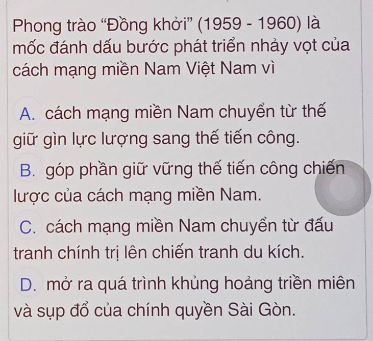 Phong trào “Đồng khởi” (1959-1960) là
mốc đánh dấu bước phát triển nhảy vọt của
cách mạng miền Nam Việt Nam vì
A. cách mạng miền Nam chuyển từ thế
giữ gìn lực lượng sang thế tiến công.
B. góp phần giữ vững thế tiến công chiến
lược của cách mạng miền Nam.
C. cách mạng miền Nam chuyển từ đấu
tranh chính trị lên chiến tranh du kích.
D. mở ra quá trình khủng hoảng triền miên
và sụp đổ của chính quyền Sài Gòn.