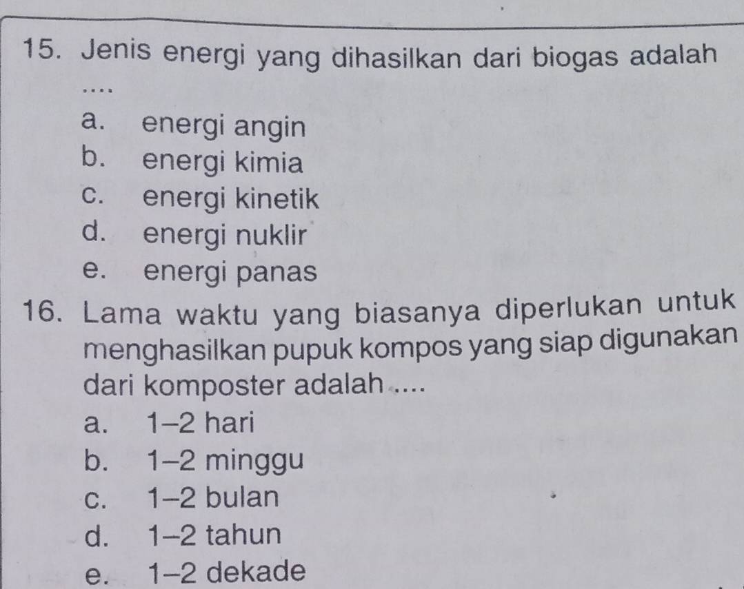 Jenis energi yang dihasilkan dari biogas adalah
. .
a. energi angin
b. energi kimia
c. energi kinetik
d. energi nuklir
e. energi panas
16. Lama waktu yang biasanya diperlukan untuk
menghasilkan pupuk kompos yang siap digunakan
dari komposter adalah ....
a. 1-2 hari
b. 1-2 minggu
c. 1 -2 bulan
d. 1-2 tahun
e. 1-2 dekade