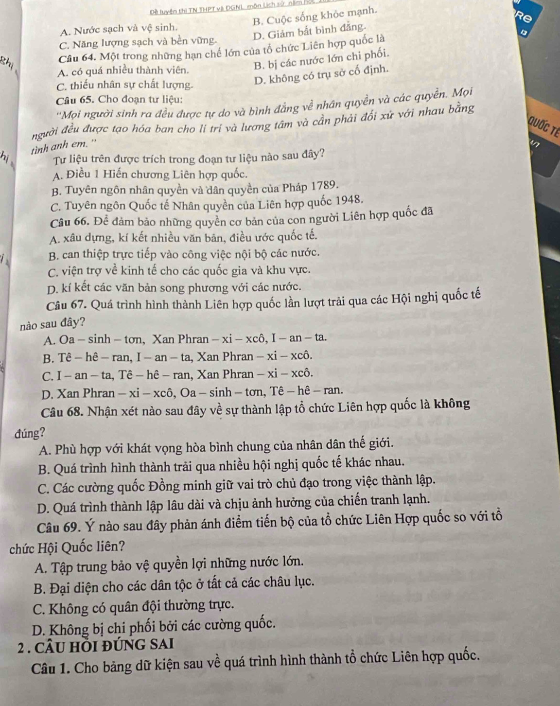 Dề luyện thì TN THPT và ĐGNL môn Lịch sử, năm hộc
B. Cuộc sống khỏc mạnh.
R
A. Nước sạch và vệ sinh.
D. Giảm bất bình đẳng.
C. Năng lượng sạch và bền vững.
Câu 64. Một trong những hạn chế lớn của tổ chức Liên hợp quốc là 13
A. có quá nhiều thành viên.
B. bị các nước lớn chi phối.
C. thiếu nhân sự chất lượng.
D. không có trụ sở cố định.
Câu 65. Cho đoạn tư liệu:
''Mọi người sinh ra đều được tự do và bình đẳng về nhân quyền và các quyền, Mọi
người đều được tạo hóa ban cho li trí và lương tâm và cần phải đối xử với nhau bằng
Quốc Tế
tình anh em. "
4/7
Tư liệu trên được trích trong đoạn tư liệu nào sau đây?
A. Điều 1 Hiến chương Liên hợp quốc.
B. Tuyên ngôn nhân quyền và dân quyền của Pháp 1789.
C. Tuyên ngôn Quốc tế Nhân quyền của Liên hợp quốc 1948.
Câu 66. Đề đảm bảo những quyền cơ bản của con người Liên hợp quốc đã
A. xâu dựng, kí kết nhiều văn bản, điều ước quốc tế.
B. can thiệp trực tiếp vào công việc nội bộ các nước.
C. viện trợ về kinh tế cho các quốc gia và khu vực.
D. kí kết các văn bản song phương với các nước.
Câu 67. Quá trình hình thành Liên hợp quốc lần lượt trải qua các Hội nghị quốc tế
nào sau đây?
A. Oa - sinh - tơn, Xan Phran -xi-xchat 0 ), I -an-ta.
B. Tê - hê - ran, I - an - ta, Xan Phran -xi-x cô.
C. I - an - ta, Tê - hê - ran, Xan Phran - xi-y kCô.
D. Xan Phran - xi - xcô, Oa - sinh - tơn, Tê - hê - ran.
Câu 68. Nhận xét nào sau đây về sự thành lập tổ chức Liên hợp quốc là không
đúng?
A. Phù hợp với khát vọng hòa bình chung của nhân dân thế giới.
B. Quá trình hình thành trải qua nhiều hội nghị quốc tế khác nhau.
C. Các cường quốc Đồng minh giữ vai trò chủ đạo trong việc thành lập.
D. Quá trình thành lập lâu dài và chịu ảnh hưởng của chiến tranh lạnh.
Câu 69. Ý nào sau đây phản ánh điểm tiến bộ của tổ chức Liên Hợp quốc so với tổ
chức Hội Quốc liên?
A. Tập trung bảo vệ quyền lợi những nước lớn.
B. Đại diện cho các dân tộc ở tất cả các châu lục.
C. Không có quân đội thường trực.
D. Không bị chi phối bởi các cường quốc.
2 . CÂU HI đÚNG SAI
Câu 1. Cho bảng dữ kiện sau về quá trình hình thành tổ chức Liên hợp quốc.