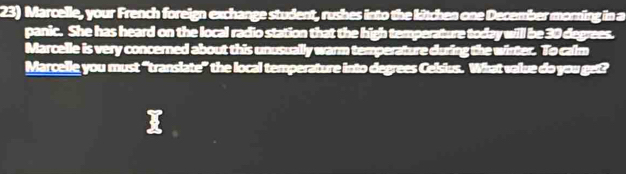 Marcelle, your French foreign exchange student, rushes into the kitchen one December monning in a 
panic. She has heard on the local radio station that the high temperature today will be 30 degrees. 
Marcelle is very concerned about this unusually warm temperature during the wirter. To calm 
Marcelle you must “translate” the local temperature into degrees Celsius. What value do you get?