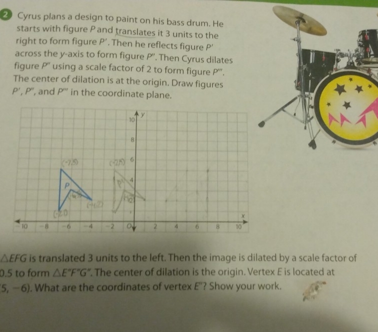 Cyrus plans a design to paint on his bass drum. He
starts with figure P and translates it 3 units to the
right to form figure P'. Then he reflects figure P'
across the y-axis to form figure P'. Then Cyrus dilates
figure P'' using a scale factor of 2 to form figure D'''
The center of dilation is at the origin. Draw figures
P', P'' , and P''' in the coordinate plane.
△ EFG is translated 3 units to the left. Then the image is dilated by a scale factor of
0.5 to form △ E°F'G'' '. The center of dilation is the origin. Vertex E is located at
5,-6). What are the coordinates of vertex E"? Show your work.