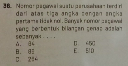 Nomor pegawai suatu perusahaan terdiri
dari atas tiga angka dengan angka
pertama tidak nol. Banyak nomor pegawai
yang berbentuk bilangan genap adalah
sebanyak . . . .
A. 64 D. 450
B. 85 E. 510
C. 264