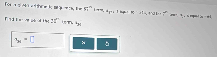 For a given arithmetic sequence, the 87^(th) term, a_87 , is equal to - 544, and the 7^(th) term, a_7 , is equal to - 64. 
Find the value of the 30^(th) term, a_30.
a_30=□
×