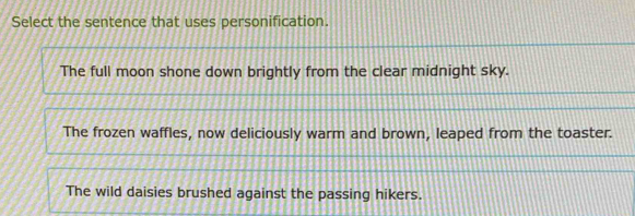 Select the sentence that uses personification.
The full moon shone down brightly from the clear midnight sky.
The frozen waffles, now deliciously warm and brown, leaped from the toaster.
The wild daisies brushed against the passing hikers.