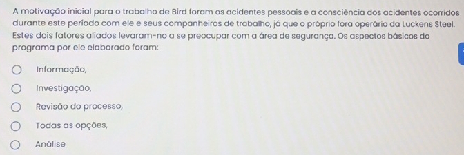 A motivação inicial para o trabalho de Bird foram os acidentes pessoais e a consciência dos acidentes ocorridos
durante este período com ele e seus companheiros de trabalho, já que o próprio fora operário da Luckens Steel.
Estes dois fatores aliados levaram-no a se preocupar com a área de segurança. Os aspectos básicos do
programa por ele elaborado foram:
Informação,
Investigação,
Revisão do processo,
Todas as opções,
Análise