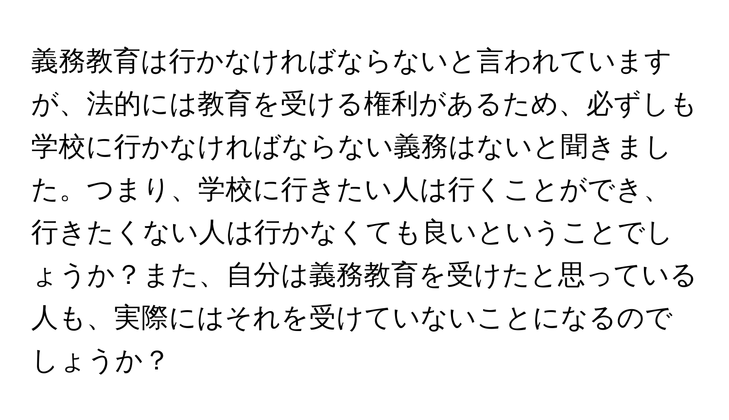 義務教育は行かなければならないと言われていますが、法的には教育を受ける権利があるため、必ずしも学校に行かなければならない義務はないと聞きました。つまり、学校に行きたい人は行くことができ、行きたくない人は行かなくても良いということでしょうか？また、自分は義務教育を受けたと思っている人も、実際にはそれを受けていないことになるのでしょうか？