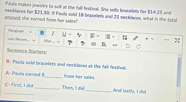 Paula makes jewelry to sell at the fall festival. She sells bracelets for $14.25 and 
necklaces for $21.50. If Paula sold 18 bracelets and 21 necklaces, what is the total 
amount she earned from her sales? 
Paragraph B I U ^ 
11 
+ .. 
Lato (Recom 1.9px v ='''
Sentence Starters: 
R- Paula sold bracelets and necklaces at the fall festival. 
A- Paula earned $ _ from her sales. 
_C- First, I did _. Then, I did _. And lastly, I did 
.