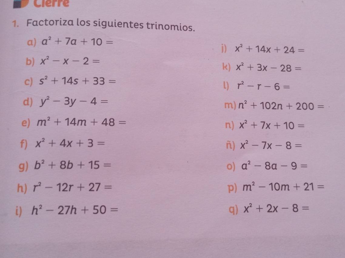 Cierre 
1. Factoriza los siguientes trinomios. 
a) a^2+7a+10=
j) x^2+14x+24=
b) x^2-x-2=
k) x^2+3x-28=
c) s^2+14s+33=
L) r^2-r-6=
d) y^2-3y-4=
m) n^2+102n+200=
e) m^2+14m+48= n) x^2+7x+10=
f) x^2+4x+3= ñ) x^2-7x-8=
g) b^2+8b+15= o) a^2-8a-9=
h) r^2-12r+27= p) m^2-10m+21=
i) h^2-27h+50= q) x^2+2x-8=