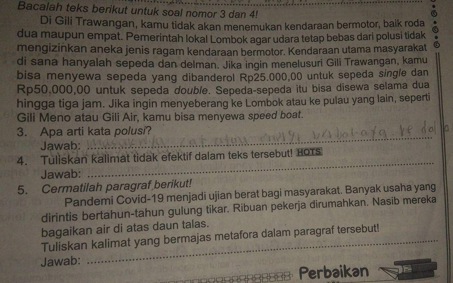 Bacalah teks berikut untuk soal nomor 3 dan 4! 
Di Gili Trawangan, kamu tidak akan menemukan kendaraan bermotor, baik roda 
dua maupun empat. Pemerintah lokal Lombok agar udara tetap bebas dari polusi tidak 
mengizinkan aneka jenis ragam kendaraan bermotor. Kendaraan utama masyarakat G 
di sana hanyalah sepeda dan delman. Jika ingin menelusuri Gili Trawangan, kamu 
bisa menyewa sepeda yang dibanderol Rp25.000,00 untuk sepeda single dan
Rp50.000,00 untuk sepeda double. Sepeda-sepeda itu bisa disewa selama dua 
hingga tiga jam. Jika ingin menyeberang ke Lombok atau ke pulau yang lain, seperti 
Gili Meno atau Gili Air, kamu bisa menyewa speed boat. 
3. Apa arti kata polusi? 
Jawab: 
_ 
4. Tuliskan kalimat tidak efektif dalam teks tersebut! HOTS 
Jawab: 
_ 
5. Cermatilah paragraf berikut! 
Pandemi Covid-19 menjadi ujian berat bagi masyarakat. Banyak usaha yang 
dirintis bertahun-tahun gulung tikar. Ribuan pekerja dirumahkan. Nasib mereka 
bagaikan air di atas daun talas. 
Tuliskan kalimat yang bermajas metafora dalam paragraf tersebut! 
Jawab: 
_Perbaikan