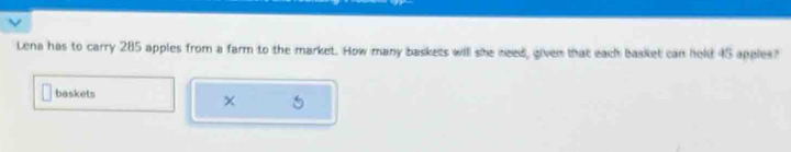 Lena has to carry 285 apples from a farm to the market. How many baskets will she need, given that each basket can held 45 apples? 
baskets 
×