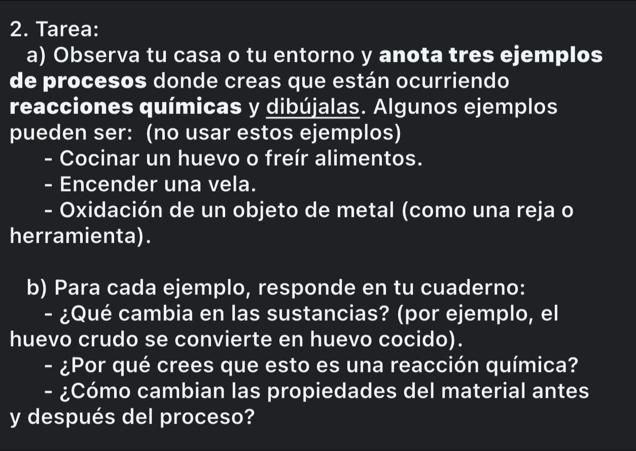 Tarea: 
a) Observa tu casa o tu entorno y anota tres ejemplos 
de procesos donde creas que están ocurriendo 
reacciones químicas y dibújalas. Algunos ejemplos 
pueden ser: (no usar estos ejemplos) 
- Cocinar un huevo o freír alimentos. 
- Encender una vela. 
- Oxidación de un objeto de metal (como una reja o 
herramienta). 
b) Para cada ejemplo, responde en tu cuaderno: 
- ¿Qué cambia en las sustancias? (por ejemplo, el 
huevo crudo se convierte en huevo cocido). 
- ¿Por qué crees que esto es una reacción química? 
- ¿Cómo cambian las propiedades del material antes 
y después del proceso?