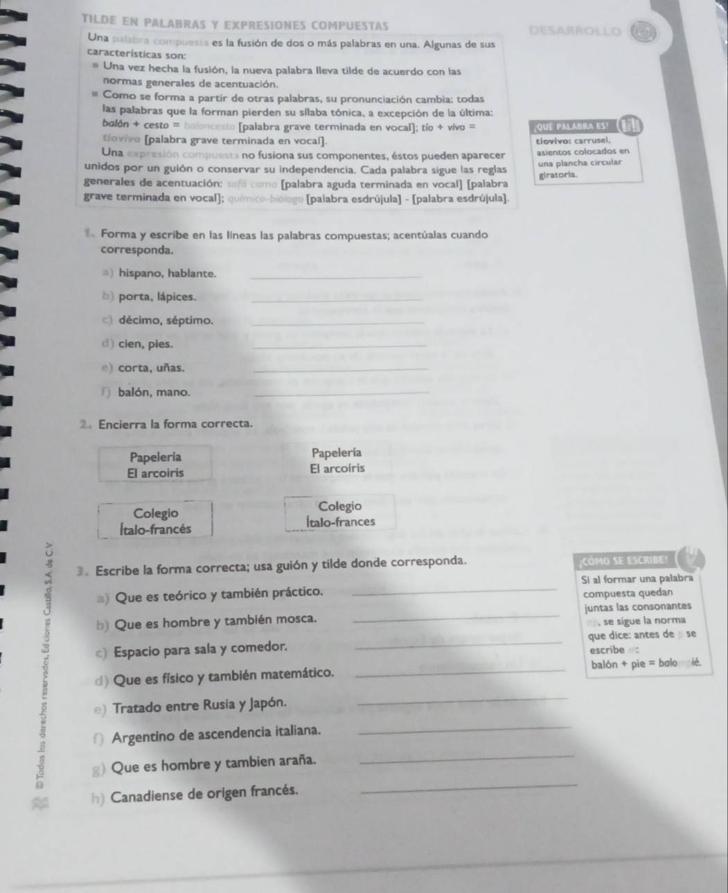 TILDE EN PALABRAS Y EXPRESIONES COMPUESTAS DESARROLLO
Una palabra compuesta es la fusión de dos o más palabras en una. Algunas de sus
características son:
Una vez hecha la fusión, la nueva palabra lleva tilde de acuerdo con las
normas generales de acentuación.
Como se forma a partir de otras palabras, su pronunciación cambia: todas
las palabras que la forman pierden su sílaba tónica, a excepción de la última:
balón + cesto = baloncesto [palabra grave terminada en vocal]; tío + vivo = que palabra es!
tiovivo [palabra grave terminada en vocal] tiovivo: carrusel.
Una expresión compuesta no fusiona sus componentes, éstos pueden aparecer asientos colocados en
unidos por un guión o conservar su independencia. Cada palabra sigue las reglas una plancha circular
generales de acentuación:  so fó omo (palabra aguda terminada en vocal) [palabra giratoria.
grave terminada en vocal]; [palabra esdrújula] - [palabra esdrújula].
Forma y escribe en las líneas las palabras compuestas; acentúalas cuando
corresponda.
=) hispano, hablante._
b) porta, lápices._
c) décimo, séptimo._
d) cien, pies.
_
e) corta, uñas._
∩ balón, mano._
Encierra la forma correcta.
Papelería Papelería
El arcoiris El arcoíris
Colegio Colegio
Ítalo-francés Ítalo-frances
_
3. Escribe la forma correcta; usa guión y tilde donde corresponda. :CMO SE ESCRIBE?
Si al formar una palabra
a) Que es teórico y también práctico.
compuesta quedan
b) Que es hombre y también mosca. _juntas las consonantes
n  se sigue la norma
) Espacio para sala y comedor. _que dice: antes de se
escribe 
d) Que es físico y también matemático. _balón + pie = bølo
e) Tratado entre Rusia y Japón.
_
∩ Argentino de ascendencia italiana.
_
_
g) Que es hombre y tambien araña.
_
h) Canadiense de origen francés.