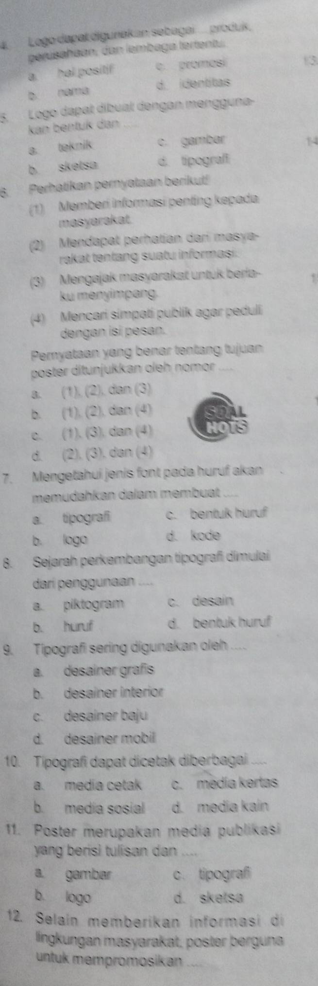 Logo dapal digunakan sebagai ... produk.
perusahaan, dan lembaga tertentu.
a hal positif c. promesí
13
b. nama d. identitas
5.Logo dapal díbual dengan mengguna-
kan bentuk dan
a. teknik c. gambar
1
b skelsa d. tipografi
6. Perhatikan pernyataan berikut!
(1) Memberí informasi penting kepada
masyarakat.
(2) Mendapat perhatian darí masya-
rakat tentang suatu informasi.
(3) Mengajak masyarakat untuk berla-
ku menyimpang.
(4) Mencari simpati publik agar peduli
dengan isí pesan.
Pemyataan yang benar tentang tujuan
poster ditunjukkan oleh nomor_
a. (1), (2), dan (3)
b. (1), (2), dan (4)
c. (1). (3). dan (4)
d. (2), (3). dan (4)
7. Mengetahui jenis font pada huruf akan
memüdahkan dalam membuat
a. tipografi c. bentuk huruf
b. logo
d. kode
8. Sejarah perkembangan típografi dimulai
darí penggunaan
a. piktogram c. desaín
b. huruf d. bentuk huruf
9. Tipografi sering digunakan oleh ....
a. desainer grafis
b. desainer interior
c. desainer baju
d. desainer mobil
10. Tipografi dapat dicetak diberbagai _
a. media cetak c. medía kertas
b. media sosial d. media kaín
11. Poster merupakan media publikasi
yang berisi tulisan dan
a. gambar c. tipografi
b logo d. sketsa
12. Selaín memberikan informasi di
lingkungan masyarakat, poster berguna
untuk mempromosikan_