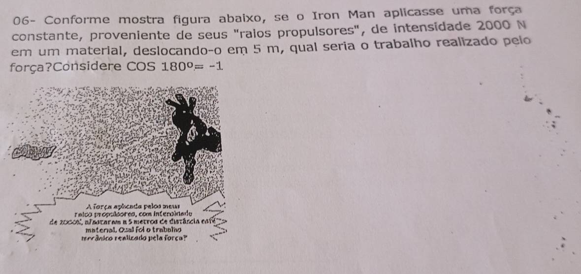 06- Conforme mostra figura abaixo, se o Iron Man aplicasse uma força 
constante, proveniente de seus "raios propulsores", de intensidade 2000 N 
em um material, deslocando-o em 5 m, qual seria o trabalho realizado pelo 
força?Considere COS 180°=-1