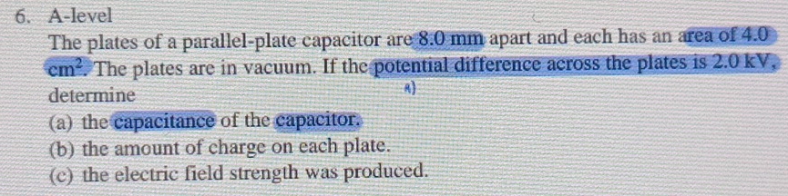 A-level 
The plates of a parallel-plate capacitor are 8.0 mm apart and each has an area of 4.0
cm^2. The plates are in vacuum. If the potential difference across the plates is 2.0 kV, 
determine 
A 
(a) the capacitance of the capacitor. 
(b) the amount of charge on each plate. 
(c) the electric field strength was produced.