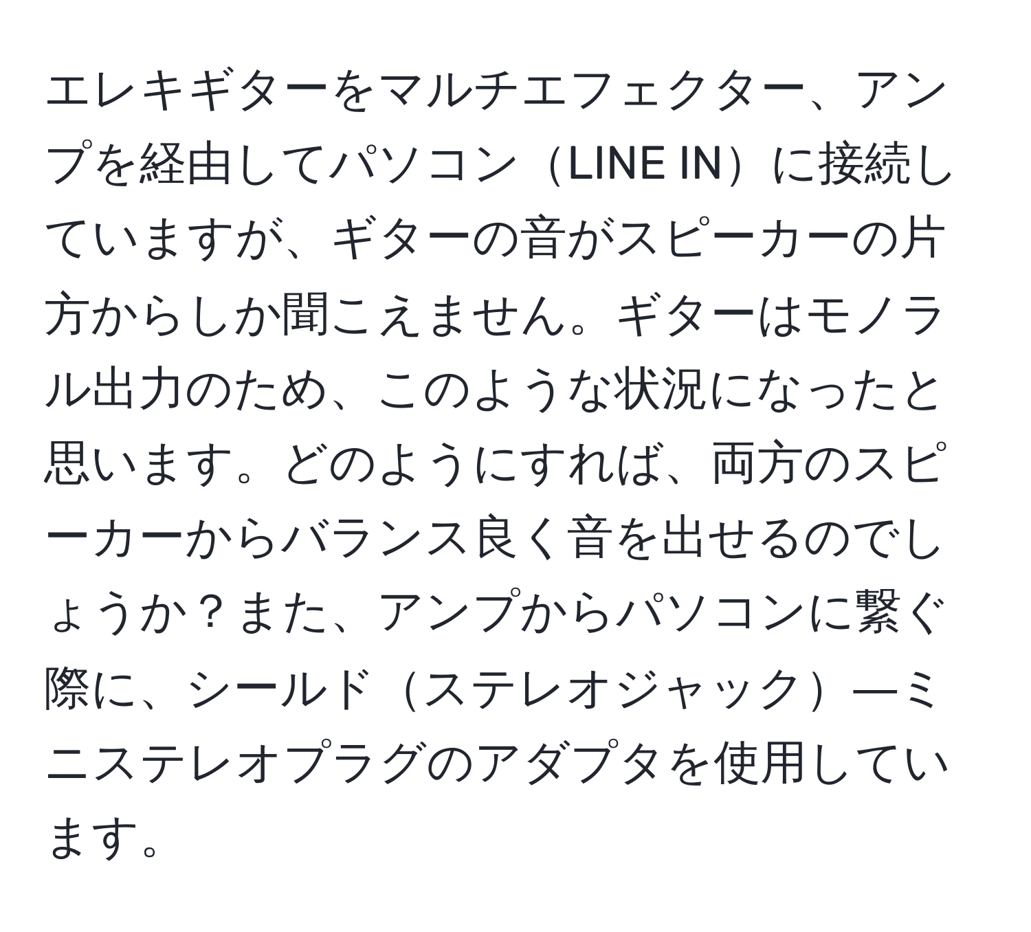 エレキギターをマルチエフェクター、アンプを経由してパソコンLINE INに接続していますが、ギターの音がスピーカーの片方からしか聞こえません。ギターはモノラル出力のため、このような状況になったと思います。どのようにすれば、両方のスピーカーからバランス良く音を出せるのでしょうか？また、アンプからパソコンに繋ぐ際に、シールドステレオジャック―ミニステレオプラグのアダプタを使用しています。