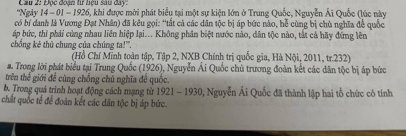 Cầu 2: Đọc đoạn tư liệu sau đây: 
*Ngày 14 - 01 - 1926, khi được mời phát biểu tại một sự kiện lớn ở Trung Quốc, Nguyễn Ái Quốc (lúc này 
có bí danh là Vương Đạt Nhân) đã kêu gọi: “tất cả các dân tộc bị áp bức nào, hễ cùng bị chủ nghĩa đế quốc 
áp bức, thì phải cùng nhau liên hiệp lại... Không phân biệt nước nào, dân tộc nào, tất cả hãy đứng lên 
chồng kẻ thù chung của chúng ta!”. 
(Hồ Chí Minh toàn tập, Tập 2, NXB Chính trị quốc gia, Hà Nội, 2011, tr.232) 
a. Trong lời phát biểu tại Trung Quốc (1926), Nguyễn Ái Quốc chủ trương đoàn kết các dân tộc bị áp bức 
trên thế giới để cùng chống chủ nghĩa đế quốc. 
b. Trong quá trình hoạt động cách mạng từ 1921 - 1930, Nguyễn Ái Quốc đã thành lập hai tổ chức có tính 
chất quốc tế để đoàn kết các dân tộc bị áp bức.