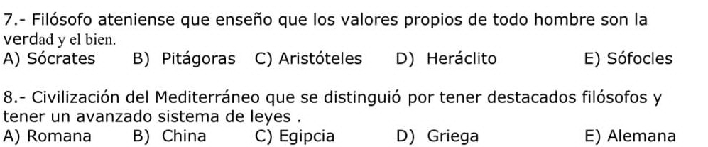 7.- Filósofo ateniense que enseño que los valores propios de todo hombre son la
verdad y el bien.
A) Sócrates B) Pitágoras C) Aristóteles D) Heráclito E) Sófocles
8.- Civilización del Mediterráneo que se distinguió por tener destacados filósofos y
tener un avanzado sistema de leyes .
A) Romana B) China C) Egipcia D) Griega E) Alemana