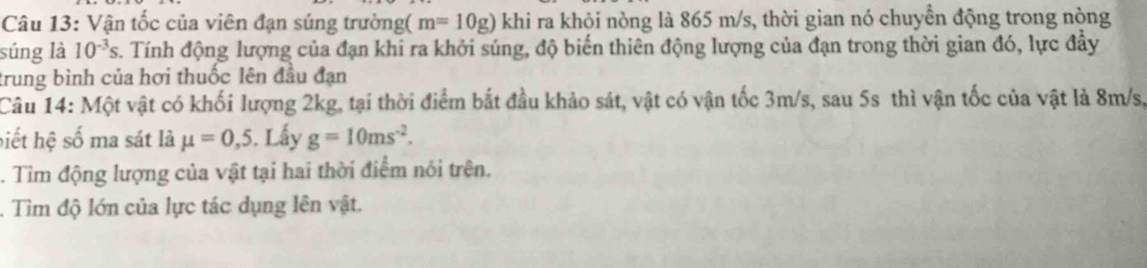 Vận tốc của viên đạn súng trường( m=10g) khi ra khỏi nòng là 865 m/s, thời gian nó chuyển động trong nòng 
súng là 10^(-3)s. Tính động lượng của đạn khi ra khởi súng, độ biến thiên động lượng của đạn trong thời gian đó, lực đầy 
trung bình của hơi thuốc lên đầu đạn 
Câu 14: Một vật có khối lượng 2kg, tại thời điểm bắt đầu khảo sát, vật có vận tốc 3m/s, sau 5s thì vận tốc của vật là 8m/s, 
biết hệ số ma sát là mu =0,5. Lấy g=10ms^(-2). 
. Tìm động lượng của vật tại hai thời điểm nói trên, 
. Tìm độ lớn của lực tác dụng lên vật.