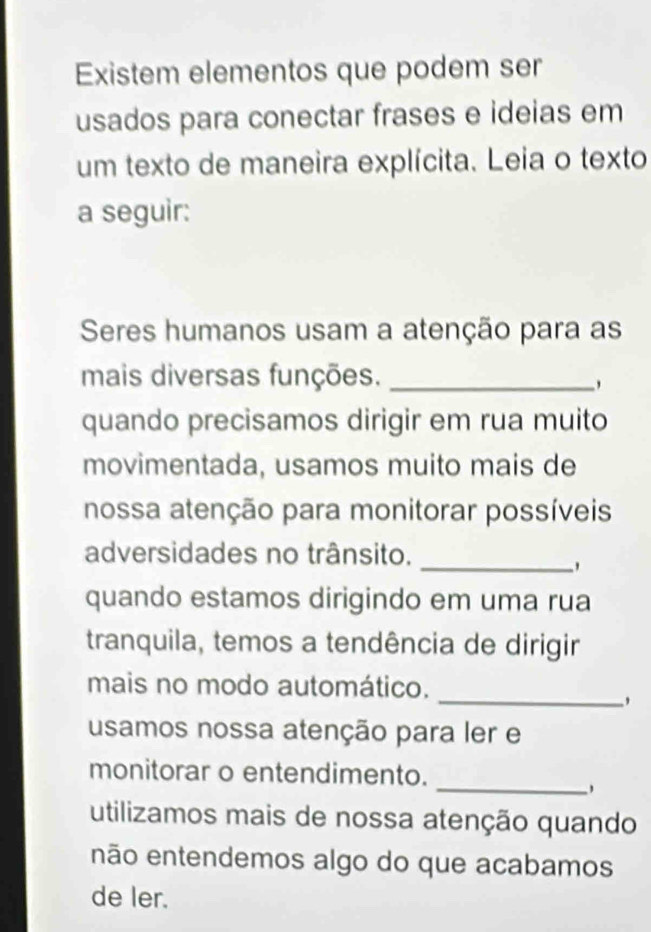 Existem elementos que podem ser
usados para conectar frases e ideias em
um texto de maneira explícita. Leia o texto
a seguir:
Seres humanos usam a atenção para as
mais diversas funções._
'
quando precisamos dirigir em rua muito
movimentada, usamos muito mais de
nossa atenção para monitorar possíveis
_
adversidades no trânsito.
quando estamos dirigindo em uma rua
tranquila, temos a tendência de dirigir
mais no modo automático.
_'
usamos nossa atenção para ler e
_
monitorar o entendimento.
,
utilizamos mais de nossa atenção quando
não entendemos algo do que acabamos
de ler.