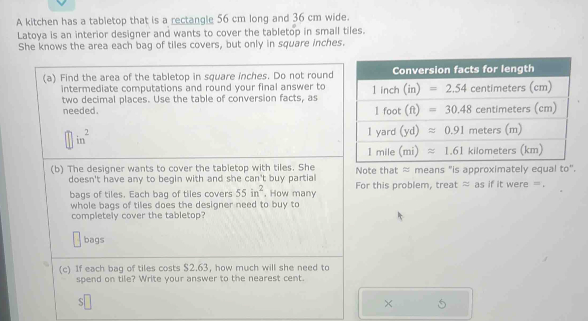 A kitchen has a tabletop that is a rectangle 56 cm long and 36 cm wide.
Latoya is an interior designer and wants to cover the tabletop in small tiles.
She knows the area each bag of tiles covers, but only in square inches.
(a) Find the area of the tabletop in square inches. Do not round
intermediate computations and round your final answer to
two decimal places. Use the table of conversion facts, as
needed.
in^2
(b) The designer wants to cover the tabletop with tiles. She Note that ≈ means "is approximately equal to".
doesn't have any to begin with and she can't buy partial
For this problem, treat ≈ as if it were =.
bags of tiles. Each bag of tiles covers 55in^2. How many
whole bags of tiles does the designer need to buy to
completely cover the tabletop?
bags
(c) If each bag of tiles costs $2.63, how much will she need to
spend on tile? Write your answer to the nearest cent.
×