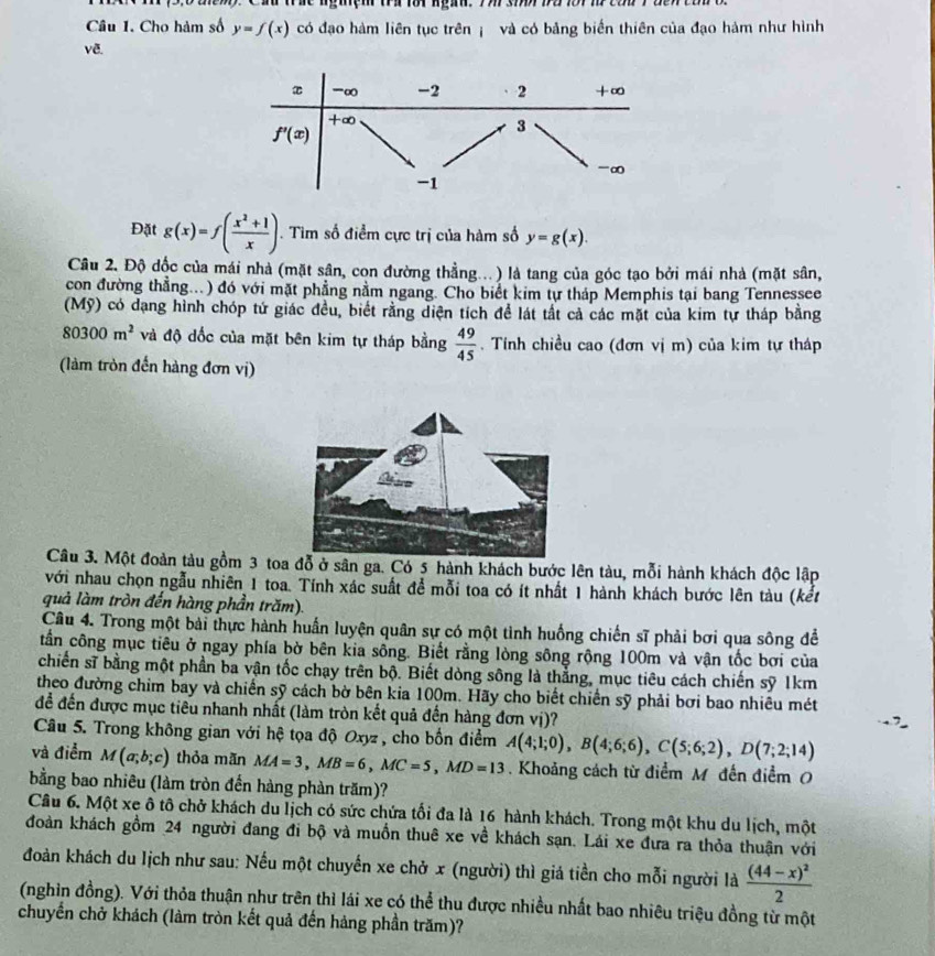 Cầ trác ngiệm tra lôi ngàn. 7h sh ba1or m cou 7
Câu 1. Cho hàm số y=f(x) có đạo hàm liên tục trên  và có bảng biển thiên của đạo hàm như hình
vẽ.
Đặt g(x)=f( (x^2+1)/x ). Tìm số điểm cực trị của hàm số y=g(x).
Câu 2. Độ độc của mái nhà (mặt sân, con đường thẳng...) là tang của góc tạo bởi mái nhà (mặt sân,
con đường thẳng...) đó với mặt phầng nằm ngang. Cho biết kim tự tháp Memphis tại bang Tennessee
(Mỹ) có dạng hình chóp tứ giác đều, biết rằng diện tích để lát tất cả các mặt của kim tự tháp bằng
80300m^2 và độ dốc của mặt bên kim tự tháp bằng  49/45 . Tính chiều cao (đơn vị m) của kim tự tháp
(làm tròn đến hàng đơn vị)
Câu 3. Một đoàn tàu gồm 3 toa đỗ ở sân ga. Có 5 hành khách bước lên tàu, mỗi hành khách độc lập
với nhau chọn ngẫu nhiên 1 toa. Tính xác suất để mỗi toa có ít nhất 1 hành khách bước lên tàu (kết
quả làm tròn đến hàng phần trăm).
Câu 4. Trong một bài thực hành huấn luyện quân sự có một tinh huống chiến sĩ phải bơi qua sông để
tần công mục tiêu ở ngay phía bờ bên kia sống. Biết rằng lòng sông rộng 100m và vận tốc bơi của
chiến sĩ bằng một phần ba vận tốc chạy trên bộ. Biết dòng sông là thắng, mục tiêu cách chiến sỹ 1km
theo đường chim bay và chiến sỹ cách bờ bên kia 100m. Hãy cho biết chiến sỹ phải bơi bao nhiêu mét
để đến được mục tiêu nhanh nhất (làm tròn kết quả đến hàng đơn vị)?
Câu 5. Trong không gian với hệ tọa độ Oxyz , cho bốn điểm A(4;1;0),B(4;6;6),C(5;6;2),D(7;2;14)
và điểm M(a;b;c) thỏa mãn MA=3,MB=6,MC=5,MD=13 Khoảng cách từ điểm M đến điểm 
bằng bao nhiêu (làm tròn đến hàng phàn trăm)?
Câu 6. Một xe ô tô chở khách du lịch có sức chứa tối đa là 16 hành khách. Trong một khu du lịch, một
đoàn khách gồm 24 người đang đi bộ và muồn thuê xe về khách sạn. Lái xe đưa ra thỏa thuận với
đoàn khách du lịch như sau: Nếu một chuyến xe chở x (người) thì giá tiền cho mỗi người là frac (44-x)^22
(nghìn đồng). Với thỏa thuận như trên thì lái xe có thể thu được nhiều nhất bao nhiêu triệu đồng từ một
chuyển chở khách (làm tròn kết quả đến hàng phần trăm)?