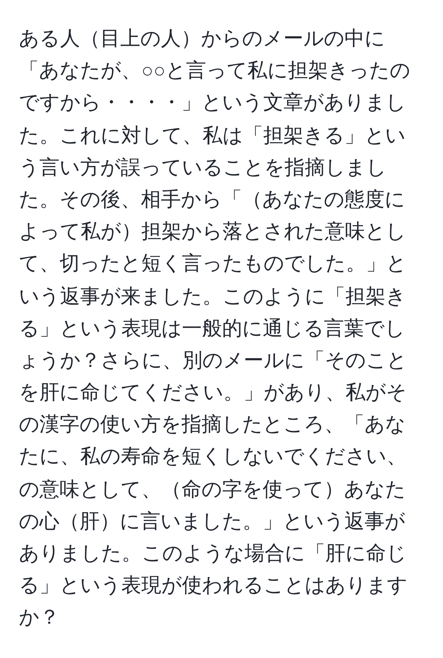 ある人目上の人からのメールの中に「あなたが、○○と言って私に担架きったのですから・・・・」という文章がありました。これに対して、私は「担架きる」という言い方が誤っていることを指摘しました。その後、相手から「あなたの態度によって私が担架から落とされた意味として、切ったと短く言ったものでした。」という返事が来ました。このように「担架きる」という表現は一般的に通じる言葉でしょうか？さらに、別のメールに「そのことを肝に命じてください。」があり、私がその漢字の使い方を指摘したところ、「あなたに、私の寿命を短くしないでください、の意味として、命の字を使ってあなたの心肝に言いました。」という返事がありました。このような場合に「肝に命じる」という表現が使われることはありますか？