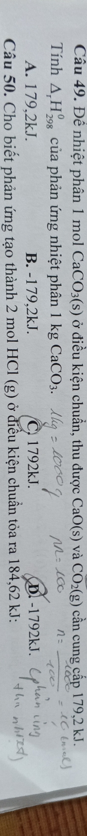 Đê nhiệt phân 1 mol CaCO_3(s) ở điều kiện chuẩn, thu được CaO(s) và CO_2(g) cần cung cấp 179,2 kJ.
Tính △ _rH_(298)^0 của phản ứng nhiệt phân 1 kg CaCO_3.
A. 179,2kJ. B. -179,2kJ. C. 1792kJ. D. -1792kJ.
Câu 50. Cho biết phản ứng tạo thành 2 mol HCl (g) ở điều kiện chuẩn tỏa ra 184,62 kJ :
