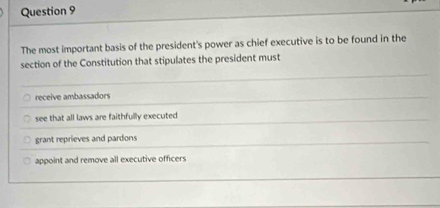 The most important basis of the president's power as chief executive is to be found in the
section of the Constitution that stipulates the president must
receive ambassadors
see that all laws are faithfully executed
grant reprieves and pardons
appoint and remove all executive officers