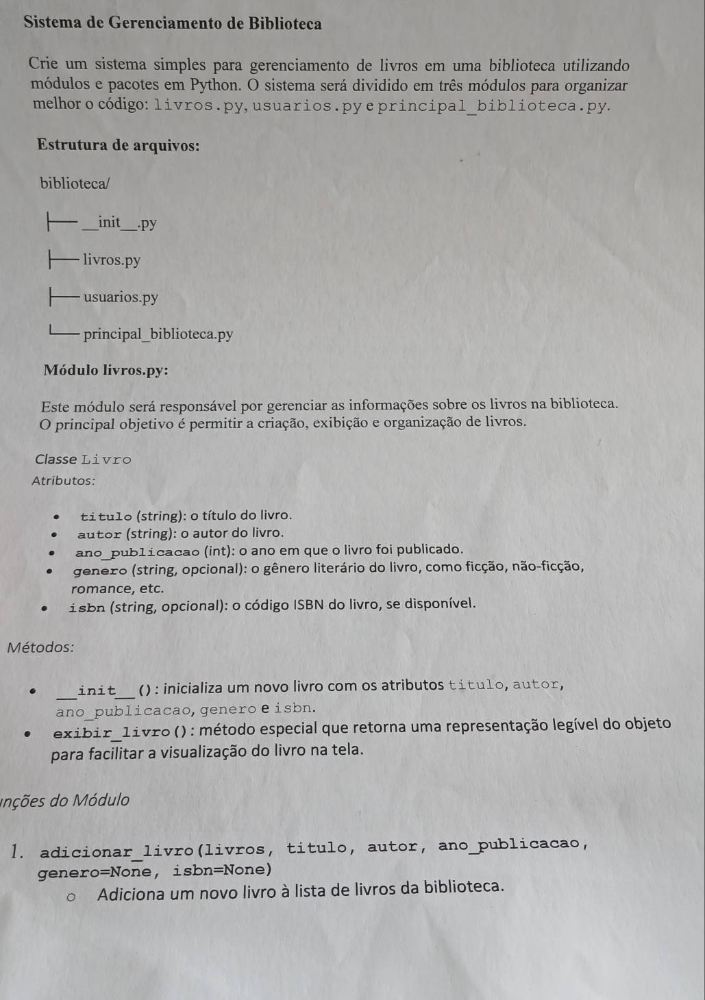 Sistema de Gerenciamento de Biblioteca 
Crie um sistema simples para gerenciamento de livros em uma biblioteca utilizando 
módulos e pacotes em Python. O sistema será dividido em três módulos para organizar 
melhoro código: livros.py, usuarios.py eprincipal_biblioteca.py. 
Estrutura de arquivos: 
biblioteca/ 
_init_ py 
livros.py 
usuarios.py 
principal_biblioteca.py 
Módulo livros.py: 
Este módulo será responsável por gerenciar as informações sobre os livros na biblioteca. 
O principal objetivo é permitir a criação, exibição e organização de livros. 
Classe Livro 
Atributos: 
títu1o (string): o título do livro. 
autor (string): o autor do livro 
ano_pub1ícacao (int): o ano em que o livro foi publicado. 
genero (string, opcional): o gênero literário do livro, como ficção, não-ficção, 
romance, etc. 
isbn (string, opcional): o código ISBN do livro, se disponível. 
Métodos: 
_ 
_ 
init () : inicializa um novo livro com os atributos títu1o, autor, 
ano_publicacao, generoeisbn. 
exibir 1ivro () : método especial que retorna uma representação legível do objeto 
para facilitar a visualização do livro na tela. 
Inções do Módulo 
1. adicionar_livro(livros, titulo, autor, ano_publicacao, 
genero=None, isbn=None) 
Adiciona um novo livro à lista de livros da biblioteca.