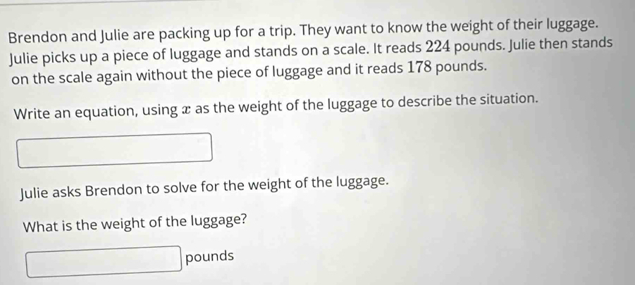 Brendon and Julie are packing up for a trip. They want to know the weight of their luggage. 
Julie picks up a piece of luggage and stands on a scale. It reads 224 pounds. Julie then stands 
on the scale again without the piece of luggage and it reads 178 pounds. 
Write an equation, using æ as the weight of the luggage to describe the situation. 
Julie asks Brendon to solve for the weight of the luggage. 
What is the weight of the luggage?
□ pounds